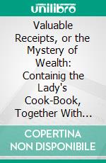 Valuable Receipts, or the Mystery of Wealth: Containig the Lady's Cook-Book, Together With Several Hundred Very Rare Receipts and Patents, to Be Found in No Other Work. E-book. Formato PDF ebook di J. H. Prescott