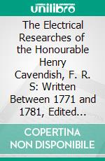 The Electrical Researches of the Honourable Henry Cavendish, F. R. S: Written Between 1771 and 1781, Edited From the Original Manuscripts in the Possession of the Duke of Devonshire, K. G. E-book. Formato PDF ebook