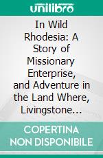 In Wild Rhodesia: A Story of Missionary Enterprise, and Adventure in the Land Where, Livingstone Lived, Laboured and Died. E-book. Formato PDF ebook di Henry Masters