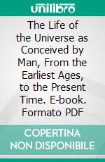 The Life of the Universe as Conceived by Man, From the Earliest Ages, to the Present Time. E-book. Formato PDF ebook