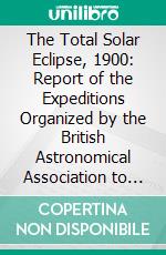 The Total Solar Eclipse, 1900: Report of the Expeditions Organized by the British Astronomical Association to Observe the Total Solar Eclipse of 1900, May 28. E-book. Formato PDF ebook