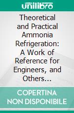 Theoretical and Practical Ammonia Refrigeration: A Work of Reference for Engineers, and Others Employed in the Management of Ice and Refrigeration Machinery. E-book. Formato PDF ebook di Iltyd I. Redwood