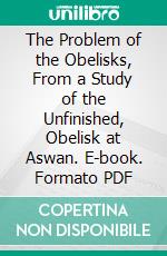 The Problem of the Obelisks, From a Study of the Unfinished, Obelisk at Aswan. E-book. Formato PDF ebook