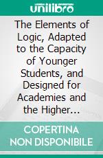 The Elements of Logic, Adapted to the Capacity of Younger Students, and Designed for Academies and the Higher Classes of Common Schools. E-book. Formato PDF ebook di Charles K. True