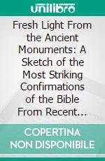 Fresh Light From the Ancient Monuments: A Sketch of the Most Striking Confirmations of the Bible From Recent Discoveries in Egypt, Palestine, Assyria, Babylonia, Asia Minor. E-book. Formato PDF ebook