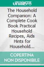 The Household Companion: A Complete Cook Book Practical Household Recipes, Aids Hints for Household Decorations; The Care of Domestic Plants and Animals and a Treatise on Domestic Medicine. E-book. Formato PDF