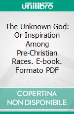 The Unknown God: Or Inspiration Among Pre-Christian Races. E-book. Formato PDF ebook di Charles Loring Brace