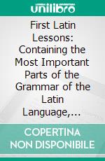 First Latin Lessons: Containing the Most Important Parts of the Grammar of the Latin Language, Together With Appropriate Exercises in the Translating and Writing of Latin, for the Use of Beginners. E-book. Formato PDF ebook