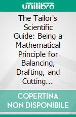 The Tailor's Scientific Guide: Being a Mathematical Principle for Balancing, Drafting, and Cutting Pantaloons. E-book. Formato PDF ebook