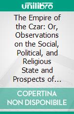 The Empire of the Czar: Or, Observations on the Social, Political, and Religious State and Prospects of Russia, Made During a Journey Through That Empire. E-book. Formato PDF ebook
