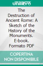 The Destruction of Ancient Rome: A Sketch of the History of the Monuments. E-book. Formato PDF