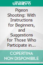 Pigeon Shooting: With Instructions for Beginners, and Suggestions for Those Who Participate in the Sport of Pigeon Shooting. E-book. Formato PDF ebook