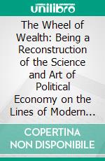 The Wheel of Wealth: Being a Reconstruction of the Science and Art of Political Economy on the Lines of Modern Evolution. E-book. Formato PDF ebook di John Beattie Crozier