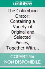 The Columbian Orator: Containing a Variety of Original and Selected Pieces; Together With Rules, Calculated to Improve Youth and Others in the Ornamental and Useful Art of Eloquence. E-book. Formato PDF ebook di Caleb Bingham