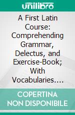 A First Latin Course: Comprehending Grammar, Delectus, and Exercise-Book; With Vocabularies. E-book. Formato PDF