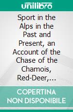 Sport in the Alps in the Past and Present, an Account of the Chase of the Chamois, Red-Deer, Bouquetin, Roe-Deer, Capercaillie, and Black-Cock. E-book. Formato PDF ebook di William A. Baillie