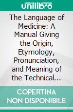 The Language of Medicine: A Manual Giving the Origin, Etymology, Pronunciation, and Meaning of the Technical Terms Found in Medical Literature. E-book. Formato PDF ebook