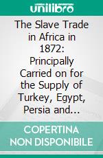 The Slave Trade in Africa in 1872: Principally Carried on for the Supply of Turkey, Egypt, Persia and Zanzibar. E-book. Formato PDF ebook di Etienne Felix Berlioux