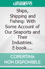 Ships, Shipping and Fishing: With Some Account of Our Seaports and Their Industries. E-book. Formato PDF ebook