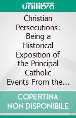 Christian Persecutions: Being a Historical Exposition of the Principal Catholic Events From the Christian Era to the Present Time Written From an Unprejudiced Standpoint. E-book. Formato PDF ebook