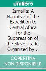 Ismailïa: A Narrative of the Expedition to Central Africa for the Suppression of the Slave Trade, Organized by Ismail, Khedive of Egypt. E-book. Formato PDF ebook