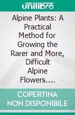 Alpine Plants: A Practical Method for Growing the Rarer and More, Difficult Alpine Flowers. E-book. Formato PDF ebook
