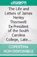 The Life and Letters of James Henley Thornwell: Ex-President of the South Carolina College, Late Professor of Theology in the Theological Seminary at Columbia, South Carolina. E-book. Formato PDF ebook
