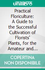 Practical Floriculture: A Guide to the Successful Cultivation of Florists' Plants, for the Amateur and Professional Florist. E-book. Formato PDF ebook