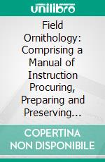 Field Ornithology: Comprising a Manual of Instruction Procuring, Preparing and Preserving Birds and a Check List of North American Birds. E-book. Formato PDF ebook di Elliott Coues