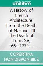 A History of French Architecture: From the Death of Mazarin Till the Death of Louis XV, 1661-1774. E-book. Formato PDF ebook