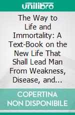 The Way to Life and Immortality: A Text-Book on the New Life That Shall Lead Man From Weakness, Disease, and Death, to Freedom From These Things. E-book. Formato PDF ebook