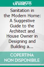 Sanitation in the Modern Home: A Suggestive Guide to the Architect and House Owner in Designing and Building a Residence Proving a Healthful, Comfortable and Convenient Home. E-book. Formato PDF ebook