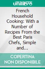 French Household Cooking: With a Number of Recipes From the Best Paris Chefs, Simple and Inexpensive. E-book. Formato PDF