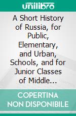 A Short History of Russia, for Public, Elementary, and Urban, Schools, and for Junior Classes of Middle Educational Institutions. E-book. Formato PDF ebook