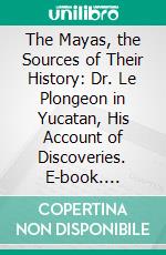 The Mayas, the Sources of Their History: Dr. Le Plongeon in Yucatan, His Account of Discoveries. E-book. Formato PDF ebook