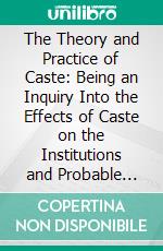 The Theory and Practice of Caste: Being an Inquiry Into the Effects of Caste on the Institutions and Probable Destinies of the Anglo-Indian Empire. E-book. Formato PDF