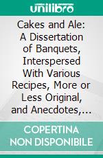 Cakes and Ale: A Dissertation of Banquets, Interspersed With Various Recipes, More or Less Original, and Anecdotes, Mainly Veracious. E-book. Formato PDF ebook di Edward Spencer