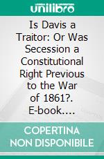 Is Davis a Traitor: Or Was Secession a Constitutional Right Previous to the War of 1861?. E-book. Formato PDF ebook di Albert Taylor Bledsoe