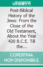 Post-Biblical History of the Jews: From the Close of the Old Testament, About the Year 420 B.C.E. Till the Destruction of the Second Temple, in the Year 70 C. E. E-book. Formato PDF ebook di Morris J. Raphall