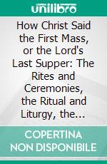 How Christ Said the First Mass, or the Lord's Last Supper: The Rites and Ceremonies, the Ritual and Liturgy, the Forms of Divine Worship Christ Observed, When He Changed the Passover Into the Mass. E-book. Formato PDF ebook di James Luke Meagher