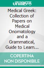 Medical Greek: Collection of Papers on Medical Onomatology and a Grammatical, Guide to Learn Modern Greek. E-book. Formato PDF ebook di Achilles Rose