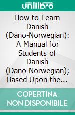 How to Learn Danish (Dano-Norwegian): A Manual for Students of Danish (Dano-Norwegian); Based Upon the Ollendorffian System of Teaching Languages, and Adapted for Self-Instruction. E-book. Formato PDF ebook