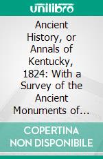 Ancient History, or Annals of Kentucky, 1824: With a Survey of the Ancient Monuments of North America, and a Tabular View of the Principal Languages and Primitive Nations of the Whole Earth. E-book. Formato PDF ebook