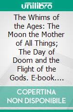 The Whims of the Ages: The Moon the Mother of All Things; The Day of Doom and the Flight of the Gods. E-book. Formato PDF ebook