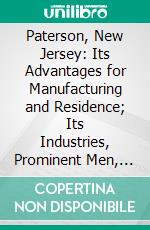 Paterson, New Jersey: Its Advantages for Manufacturing and Residence; Its Industries, Prominent Men, Banks, Schools, Churches, Etc. E-book. Formato PDF ebook di Charles Anthony Shriner