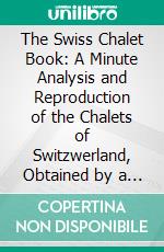 The Swiss Chalet Book: A Minute Analysis and Reproduction of the Chalets of Switzwerland, Obtained by a Special Visit to That Country, Its Architects, and Its Chalet Homes. E-book. Formato PDF ebook di William Sumner Barton Dana