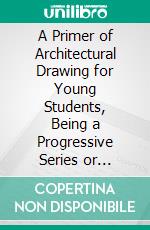 A Primer of Architectural Drawing for Young Students, Being a Progressive Series or Drawing Bonn Problems, Thb, Embodiment or the Teachings in the Mechanics Institute or New You City. E-book. Formato PDF ebook