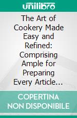 The Art of Cookery Made Easy and Refined: Comprising Ample for Preparing Every Article Requisite for Furnishing the Tables of Nobleman, Gentleman, and Tradesman. E-book. Formato PDF ebook