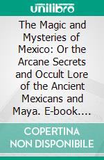 The Magic and Mysteries of Mexico: Or the Arcane Secrets and Occult Lore of the Ancient Mexicans and Maya. E-book. Formato PDF ebook