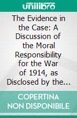 The Evidence in the Case: A Discussion of the Moral Responsibility for the War of 1914, as Disclosed by the Diplomatic, Records of England, Germany, Russia, France, and Belgium. E-book. Formato PDF ebook